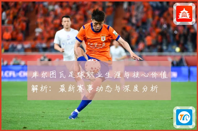 库尔图瓦足球职业生涯与核心价值解析：最新赛事动态与深度分析