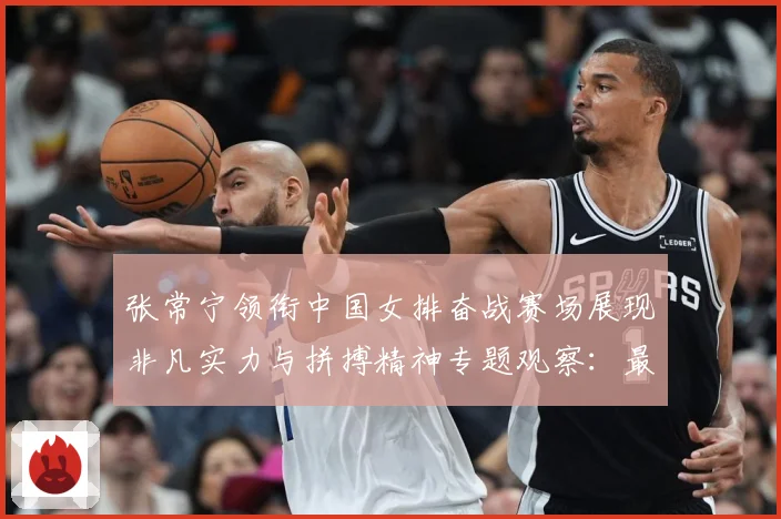 张常宁领衔中国女排奋战赛场展现非凡实力与拼搏精神专题观察：最新赛事动态与深度分析