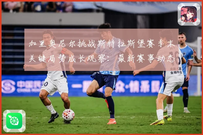 加里奥尼尔挑战斯特拉斯堡赛季末关键局势成长观察：最新赛事动态与深度分析