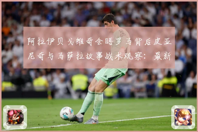 阿拉伊贝戈维奇会晤罗马背后皮亚尼奇与马萨拉故事战术观察：最新赛事动态与深度分析