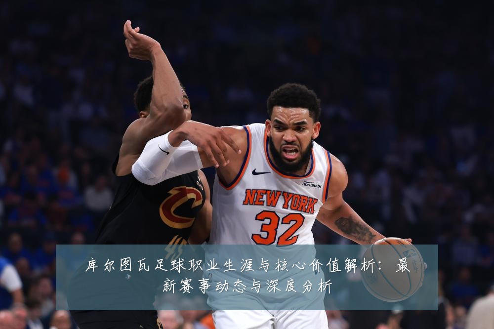 库尔图瓦足球职业生涯与核心价值解析:最新赛事动态与深度分析