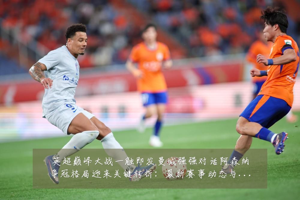 英超巅峰大战一触即发曼城强强对话阿森纳争冠格局迎来关键转折:最新赛事动态与深度分析